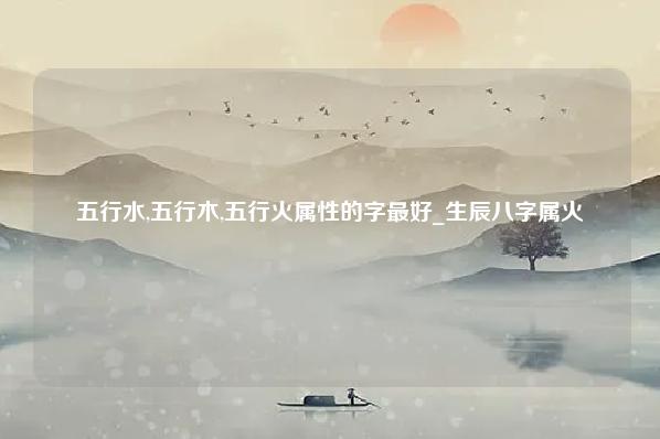 五行水,五行木,五行火属性的字最好 生辰八字属火 2火2木4金4土4水 运势 第1张