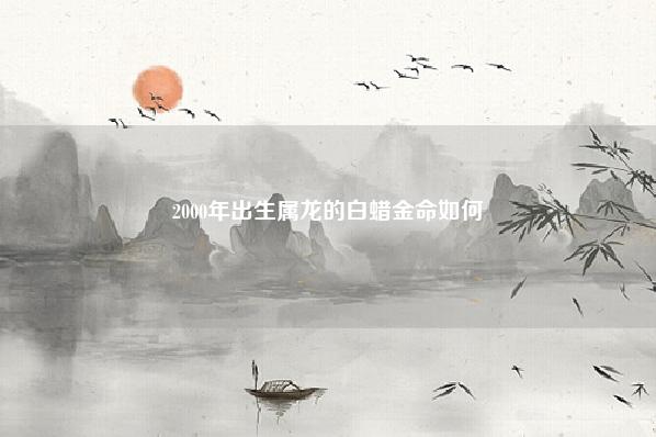 2000年出生属龙的白蜡金命如何 2000年属龙的白蜡金命 运势 第1张